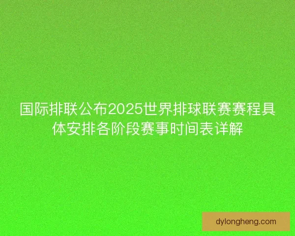 国际排联公布2025世界排球联赛赛程具体安排各阶段赛事时间表详解