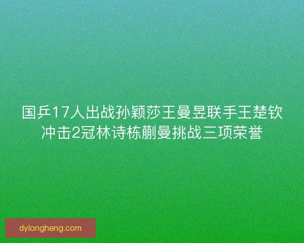 国乒17人出战孙颖莎王曼昱联手王楚钦冲击2冠林诗栋蒯曼挑战三项荣誉