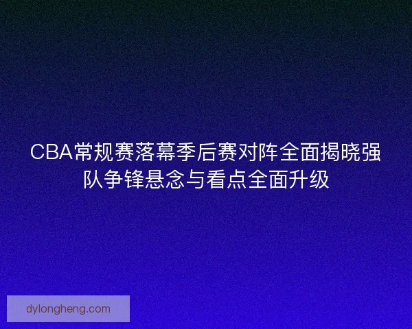 CBA常规赛落幕季后赛对阵全面揭晓强队争锋悬念与看点全面升级