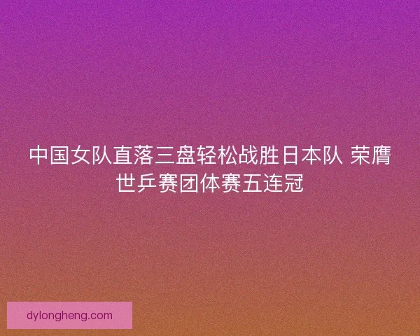 中国女队直落三盘轻松战胜日本队 荣膺世乒赛团体赛五连冠