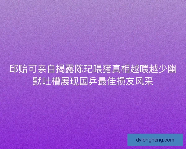 邱贻可亲自揭露陈玘喂猪真相越喂越少幽默吐槽展现国乒最佳损友风采
